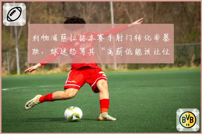 利物浦萨拉赫本赛季射门转化率暴跌,球迷怒骂其“高薪低能该让位年轻人”