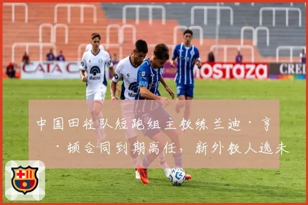 中国田径队短跑组主教练兰迪·亨廷顿合同到期离任,新外教人选未定