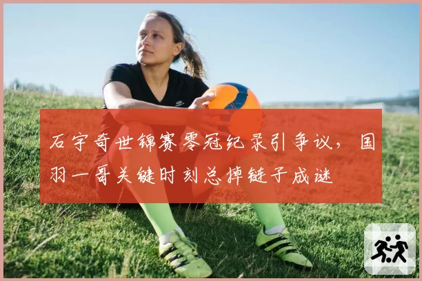 石宇奇世锦赛零冠纪录引争议，国羽一哥关键时刻总掉链子成谜