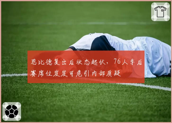 恩比德复出后状态起伏,76人季后赛席位岌岌可危引内部质疑