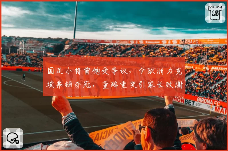国足小将曾饱受争议，今欧洲力克埃弗顿夺冠，董路重奖引家长致谢