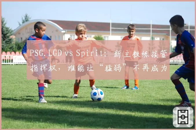 PSG.LGD vs Spirit：新主教练接管指挥权，谁能让“猛犸”不再成为心魔？