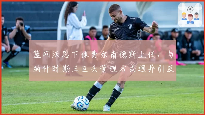 篮网沃恩下课费尔南德斯上任,与纳什时期三巨头管理方式迥异引反思