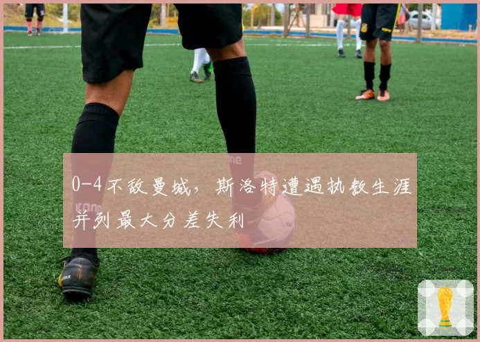 0-4不敌曼城,斯洛特遭遇执教生涯并列最大分差失利