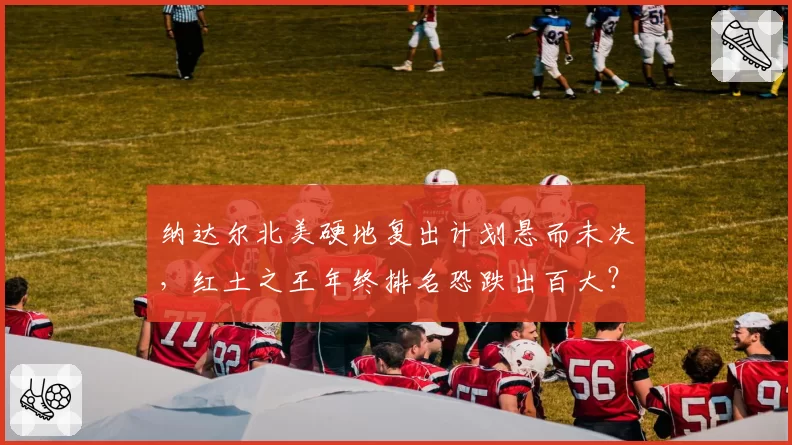 纳达尔北美硬地复出计划悬而未决,红土之王年终排名恐跌出百大?