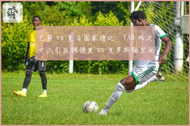 巴萨 vs 皇马国家德比，VAR 两次介入引发佩德里 vs 克罗斯隔空论战