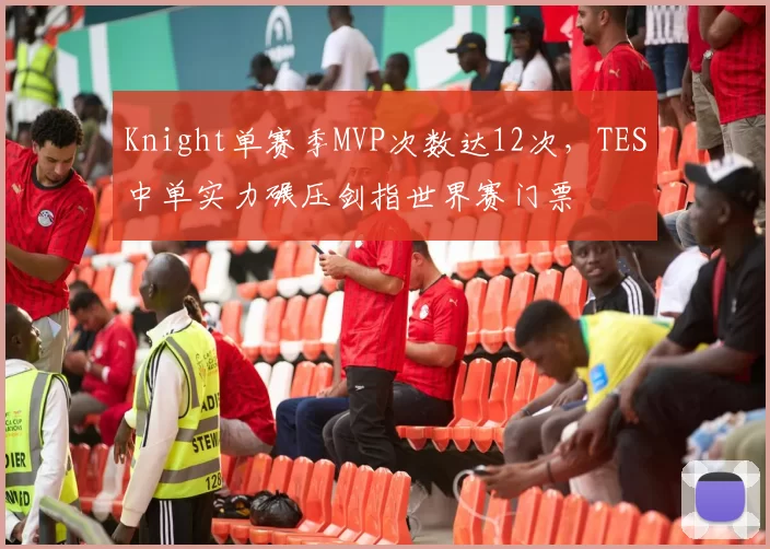 Knight单赛季MVP次数达12次,TES中单实力碾压剑指世界赛门票