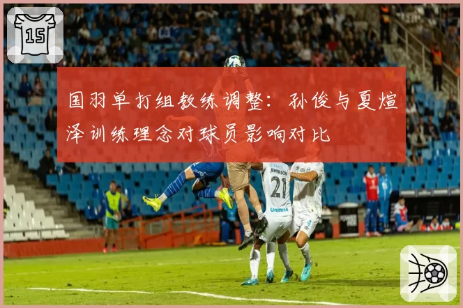国羽单打组教练调整：孙俊与夏煊泽训练理念对球员影响对比