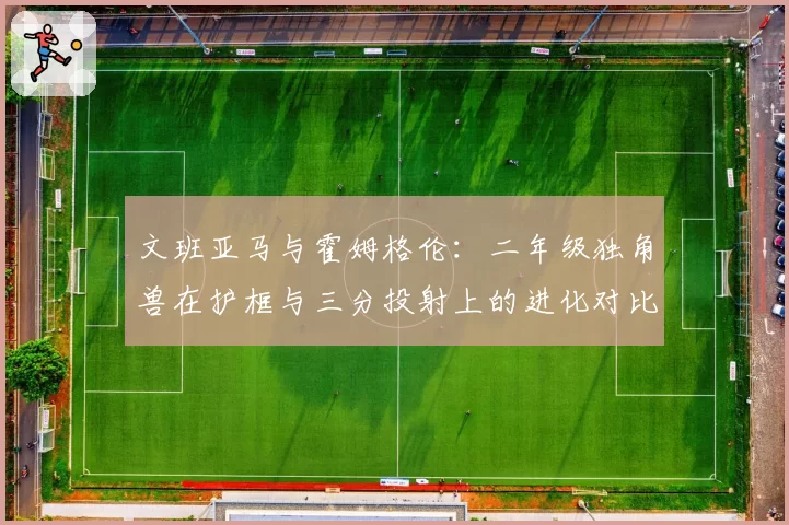 文班亚马与霍姆格伦：二年级独角兽在护框与三分投射上的进化对比