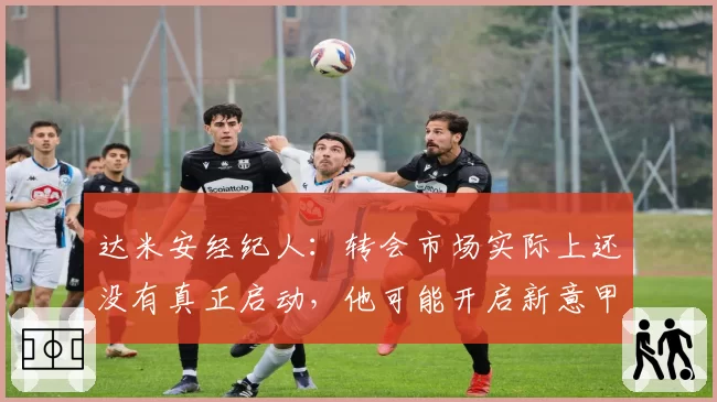 达米安经纪人：转会市场实际上还没有真正启动，他可能开启新意甲冒险