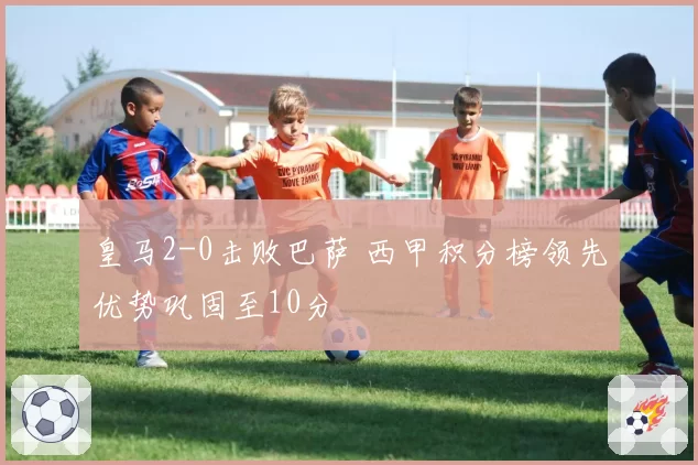 皇马2-0击败巴萨 西甲积分榜领先优势巩固至10分