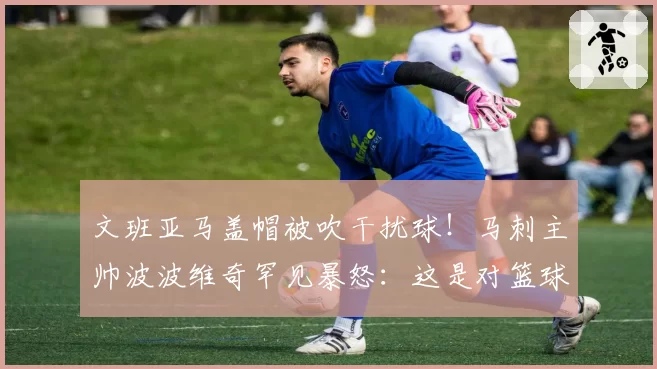 文班亚马盖帽被吹干扰球！马刺主帅波波维奇罕见暴怒：这是对篮球的亵渎