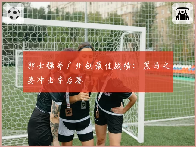 郭士强率广州创最佳战绩：黑马之姿冲击季后赛