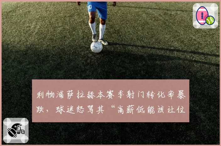利物浦萨拉赫本赛季射门转化率暴跌,球迷怒骂其“高薪低能该让位年轻人”