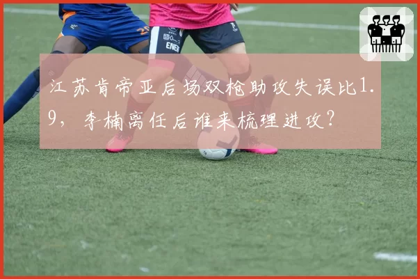 江苏肯帝亚后场双枪助攻失误比1.9,李楠离任后谁来梳理进攻?