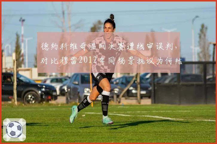 德约科维奇温网决赛遭线审误判，对比穆雷2012年同场景抗议为何结果迥异？