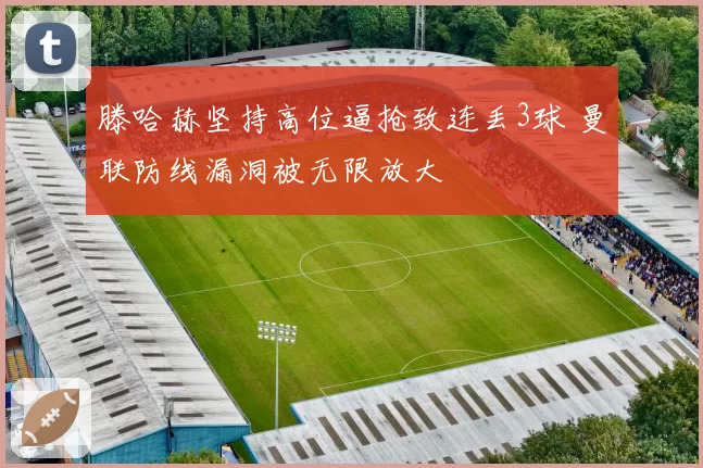 滕哈赫坚持高位逼抢致连丢3球 曼联防线漏洞被无限放大