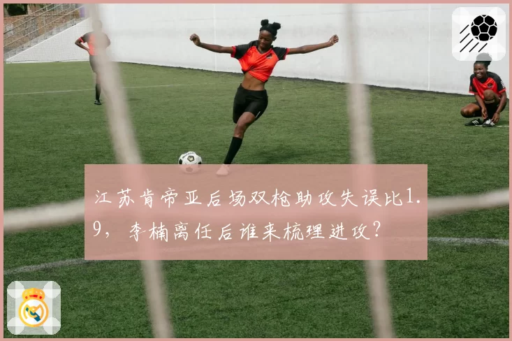 江苏肯帝亚后场双枪助攻失误比1.9,李楠离任后谁来梳理进攻?