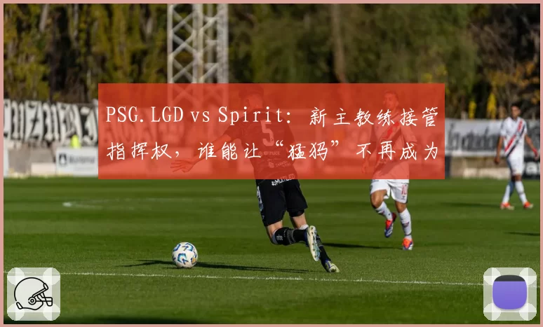 PSG.LGD vs Spirit：新主教练接管指挥权，谁能让“猛犸”不再成为心魔？