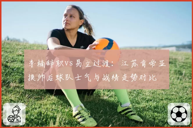 李楠辞职vs易立过渡：江苏肯帝亚换帅后球队士气与战绩走势对比