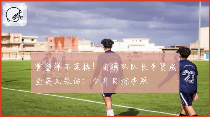 曾留洋不莱梅！南通队队长李贤成全英文采访：今年目标夺冠
