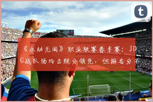 《永劫无间》职业联赛春季赛:JDG战队场均击败分领先,但排名分不稳