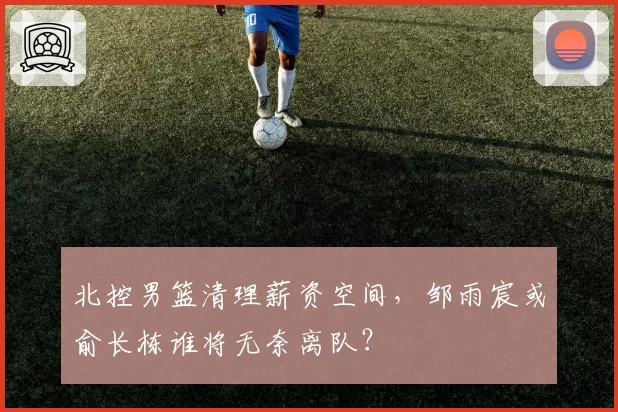 北控男篮清理薪资空间，邹雨宸或俞长栋谁将无奈离队？