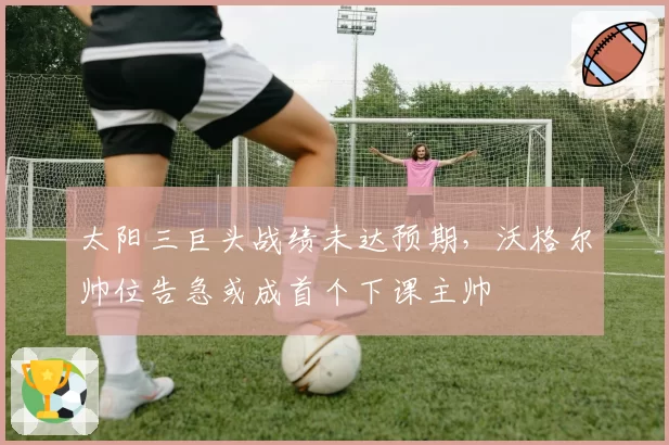 太阳三巨头战绩未达预期，沃格尔帅位告急或成首个下课主帅