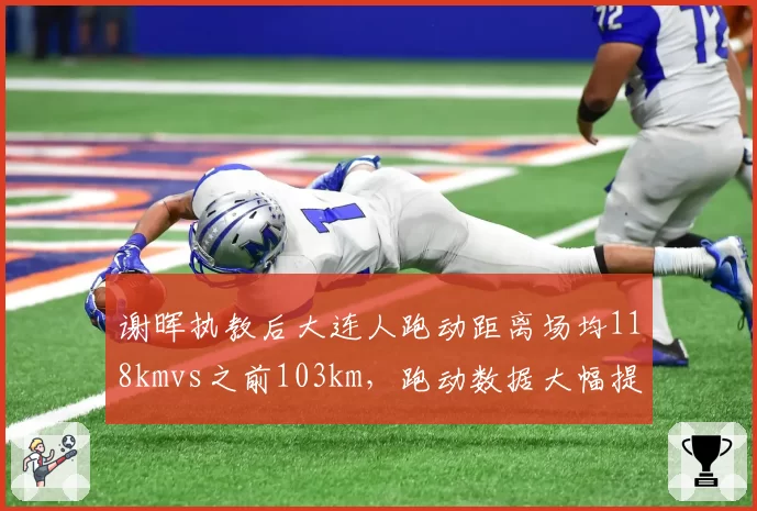 谢晖执教后大连人跑动距离场均118kmvs之前103km，跑动数据大幅提升