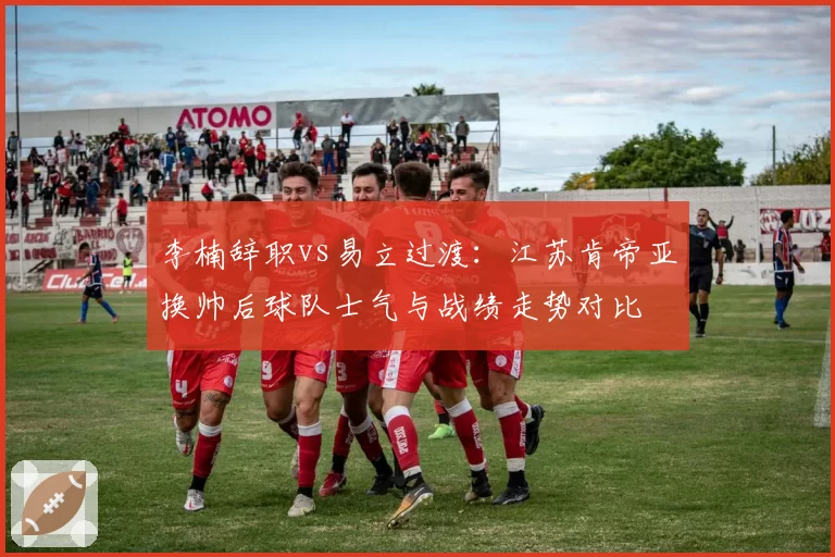 李楠辞职vs易立过渡:江苏肯帝亚换帅后球队士气与战绩走势对比
