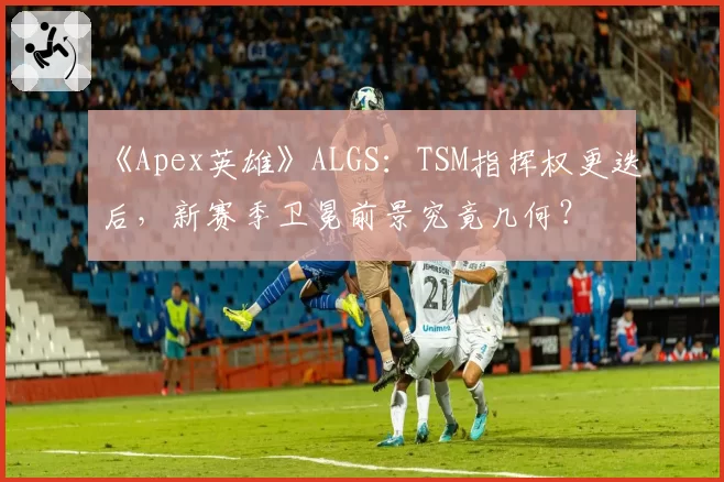 《Apex英雄》ALGS：TSM指挥权更迭后，新赛季卫冕前景究竟几何？