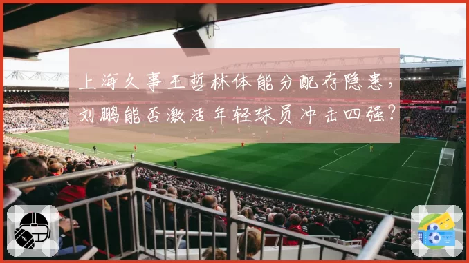 上海久事王哲林体能分配存隐患,刘鹏能否激活年轻球员冲击四强?