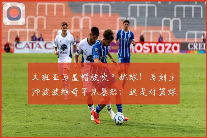 文班亚马盖帽被吹干扰球！马刺主帅波波维奇罕见暴怒：这是对篮球的亵渎