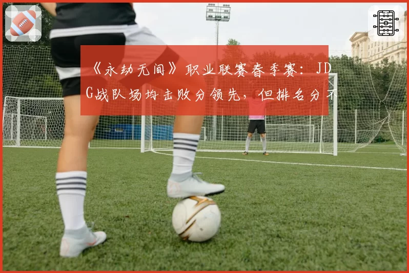 《永劫无间》职业联赛春季赛:JDG战队场均击败分领先,但排名分不稳