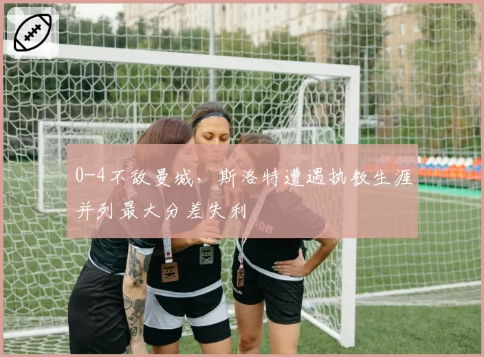 0-4不敌曼城,斯洛特遭遇执教生涯并列最大分差失利