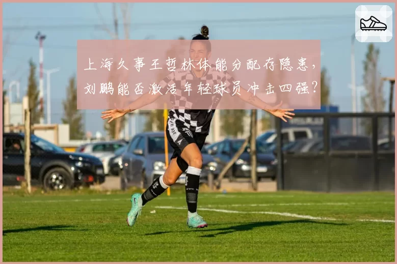 上海久事王哲林体能分配存隐患,刘鹏能否激活年轻球员冲击四强?