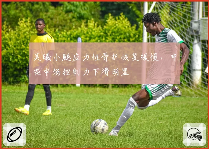 吴曦小腿应力性骨折恢复缓慢，申花中场控制力下滑明显