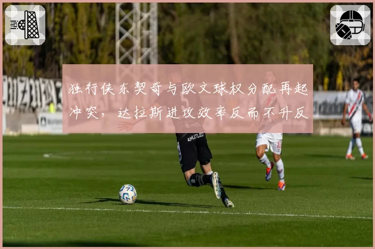 独行侠东契奇与欧文球权分配再起冲突，达拉斯进攻效率反而不升反降