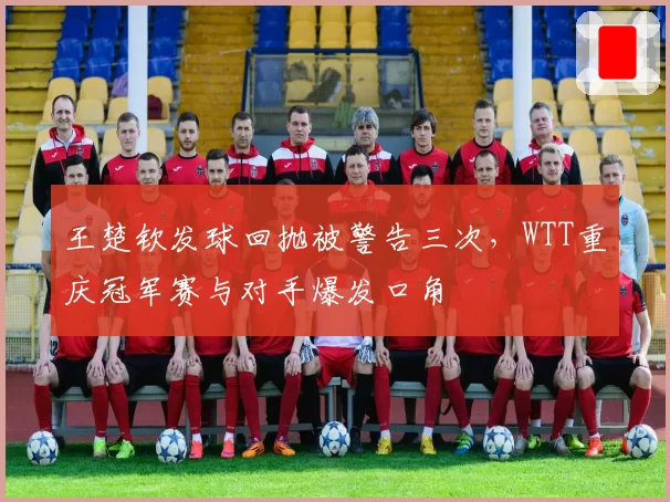 王楚钦发球回抛被警告三次,WTT重庆冠军赛与对手爆发口角