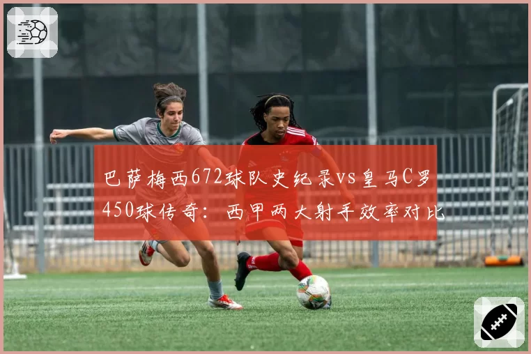 巴萨梅西672球队史纪录vs皇马C罗450球传奇：西甲两大射手效率对比