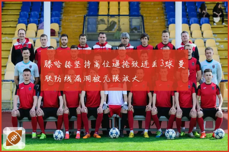 滕哈赫坚持高位逼抢致连丢3球 曼联防线漏洞被无限放大