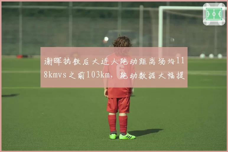 谢晖执教后大连人跑动距离场均118kmvs之前103km，跑动数据大幅提升