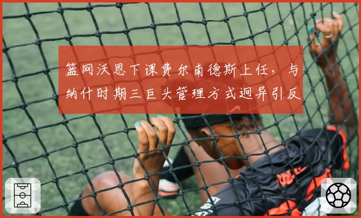 篮网沃恩下课费尔南德斯上任,与纳什时期三巨头管理方式迥异引反思