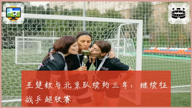 王楚钦与北京队续约三年，继续征战乒超联赛