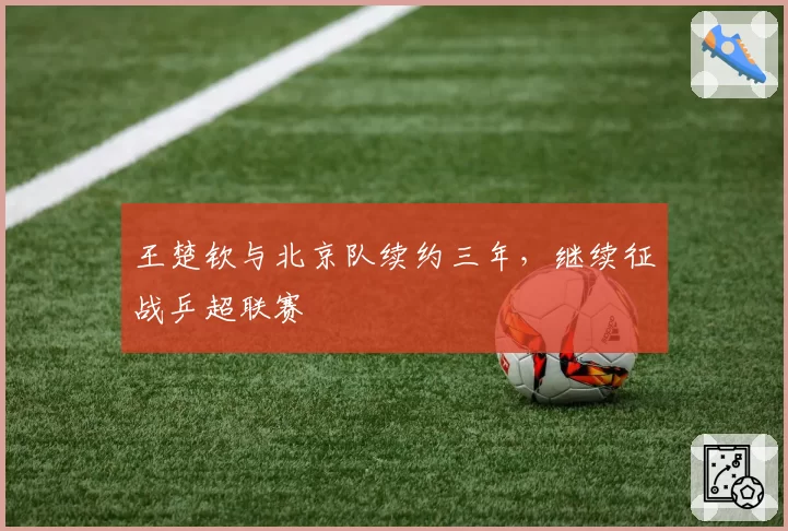王楚钦与北京队续约三年，继续征战乒超联赛