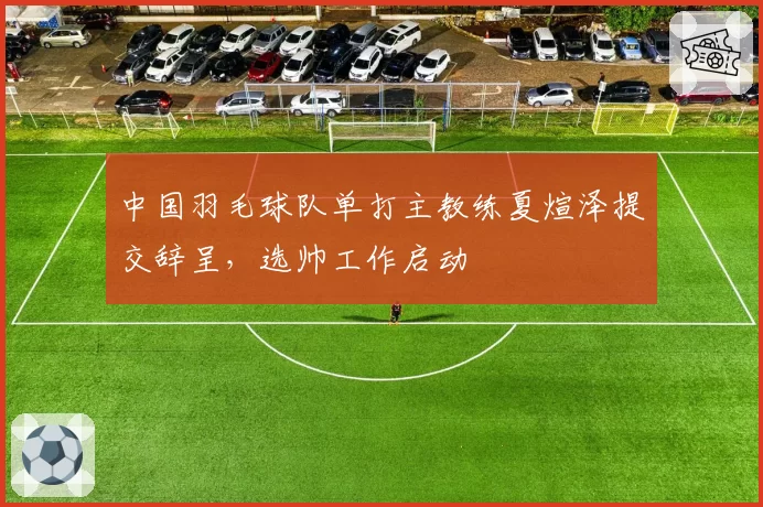 中国羽毛球队单打主教练夏煊泽提交辞呈，选帅工作启动