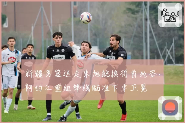 新疆男篮送走朱旭航换得首轮签，阿的江重组锋线瞄准下季卫冕