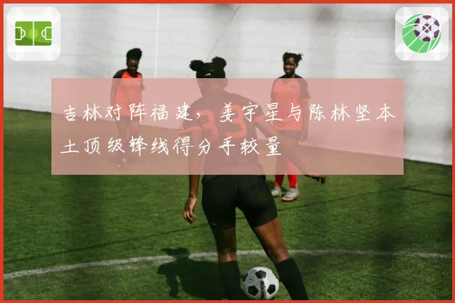 吉林对阵福建,姜宇星与陈林坚本土顶级锋线得分手较量