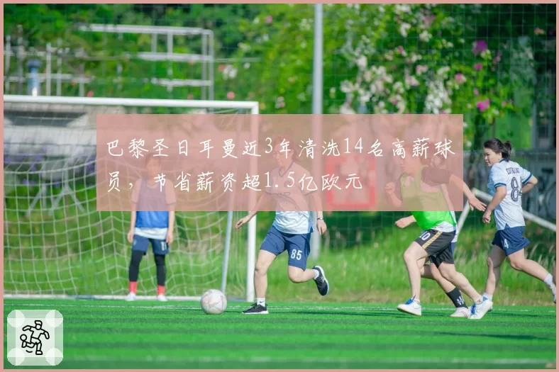 巴黎圣日耳曼近3年清洗14名高薪球员，节省薪资超1.5亿欧元