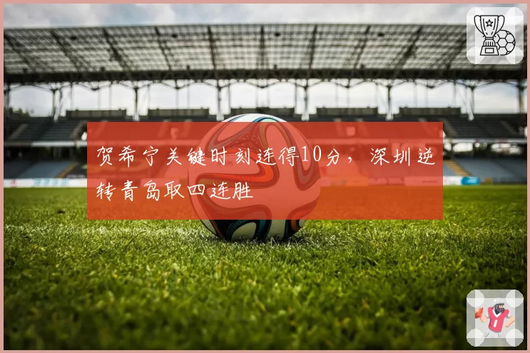 贺希宁关键时刻连得10分，深圳逆转青岛取四连胜